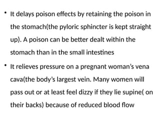 • It delays poison effects by retaining the poison in
the stomach(the pyloric sphincter is kept straight
up). A poison can be better dealt within the
stomach than in the small intestines
• It relieves pressure on a pregnant woman’s vena
cava(the body’s largest vein. Many women will
pass out or at least feel dizzy if they lie supine( on
their backs) because of reduced blood flow
 