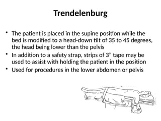 Trendelenburg
• The patient is placed in the supine position while the
bed is modified to a head-down tilt of 35 to 45 degrees,
the head being lower than the pelvis
• In addition to a safety strap, strips of 3” tape may be
used to assist with holding the patient in the position
• Used for procedures in the lower abdomen or pelvis
 