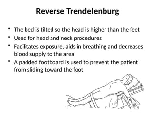 Reverse Trendelenburg
• The bed is tilted so the head is higher than the feet
• Used for head and neck procedures
• Facilitates exposure, aids in breathing and decreases
blood supply to the area
• A padded footboard is used to prevent the patient
from sliding toward the foot
 