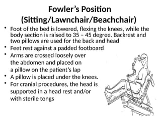 Fowler’s Position
(Sitting/Lawnchair/Beachchair)
• Foot of the bed is lowered, flexing the knees, while the
body section is raised to 35 – 45 degree. Backrest and
two pillows are used for the back and head
• Feet rest against a padded footboard
• Arms are crossed loosely over
the abdomen and placed on
a pillow on the patient’s lap
• A pillow is placed under the knees.
• For cranial procedures, the head is
supported in a head rest and/or
with sterile tongs
 