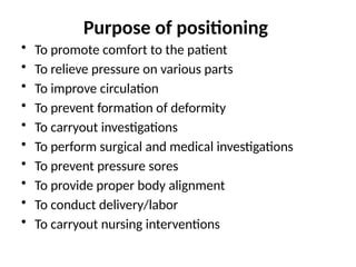 Purpose of positioning
• To promote comfort to the patient
• To relieve pressure on various parts
• To improve circulation
• To prevent formation of deformity
• To carryout investigations
• To perform surgical and medical investigations
• To prevent pressure sores
• To provide proper body alignment
• To conduct delivery/labor
• To carryout nursing interventions
 