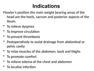 Indications
Flowler’s position the main weight bearing areas of the
head are the heels, sacrum and posterior aspects of the
ileum.
• To relieve dyspnea
• To improve circulation
• To prevent thrombosis
• Postoperatively to assist drainage from abdominal or
pelvic cavity
• To relax muscles of the abdomen, back and thighs
• To promote comfort
• To relieve edema of the chest and abdomen
• To localize infection
 