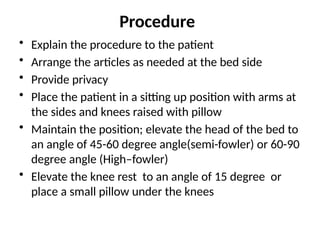 Procedure
• Explain the procedure to the patient
• Arrange the articles as needed at the bed side
• Provide privacy
• Place the patient in a sitting up position with arms at
the sides and knees raised with pillow
• Maintain the position; elevate the head of the bed to
an angle of 45-60 degree angle(semi-fowler) or 60-90
degree angle (High–fowler)
• Elevate the knee rest to an angle of 15 degree or
place a small pillow under the knees
 