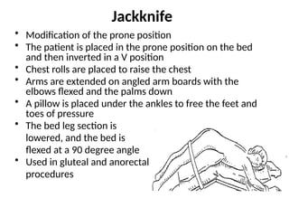 Jackknife
• Modification of the prone position
• The patient is placed in the prone position on the bed
and then inverted in a V position
• Chest rolls are placed to raise the chest
• Arms are extended on angled arm boards with the
elbows flexed and the palms down
• A pillow is placed under the ankles to free the feet and
toes of pressure
• The bed leg section is
lowered, and the bed is
flexed at a 90 degree angle
• Used in gluteal and anorectal
procedures
 