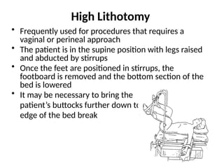 High Lithotomy
• Frequently used for procedures that requires a
vaginal or perineal approach
• The patient is in the supine position with legs raised
and abducted by stirrups
• Once the feet are positioned in stirrups, the
footboard is removed and the bottom section of the
bed is lowered
• It may be necessary to bring the
patient’s buttocks further down to the
edge of the bed break
 