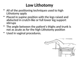 Low Lithotomy
• All of the positioning techniques used to high
Lithotomy apply
• Placed in supine position with the legs raised and
abducted in crutch-like or full lower leg support
stirrups
• The angle between the patient’s thighs and trunk is
not as acute as for the high Lithotomy position
• Used in vaginal procedures.
 