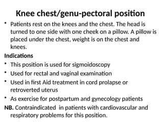 Knee chest/genu-pectoral position
• Patients rest on the knees and the chest. The head is
turned to one side with one cheek on a pillow. A pillow is
placed under the chest, weight is on the chest and
knees.
Indications
• This position is used for sigmoidoscopy
• Used for rectal and vaginal examination
• Used in first Aid treatment in cord prolapse or
retroverted uterus
• As exercise for postpartum and gynecology patients
NB. Contraindicated in patients with cardiovascular and
respiratory problems for this position.
 