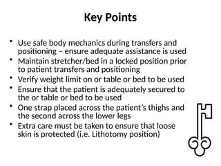 Key Points
• Use safe body mechanics during transfers and
positioning – ensure adequate assistance is used
• Maintain stretcher/bed in a locked position prior
to patient transfers and positioning
• Verify weight limit on or table or bed to be used
• Ensure that the patient is adequately secured to
the or table or bed to be used
• One strap placed across the patient’s thighs and
the second across the lower legs
• Extra care must be taken to ensure that loose
skin is protected (i.e. Lithotomy position)
 