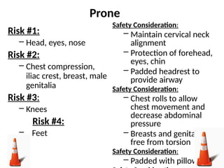 Prone
Risk #1:
– Head, eyes, nose
Risk #2:
– Chest compression,
iliac crest, breast, male
genitalia
Risk #3:
– Knees
Risk #4:
– Feet
Safety Consideration:
– Maintain cervical neck
alignment
– Protection of forehead,
eyes, chin
– Padded headrest to
provide airway
Safety Consideration:
– Chest rolls to allow
chest movement and
decrease abdominal
pressure
– Breasts and genitalia
free from torsion
Safety Consideration:
– Padded with pillows
 