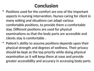 Conclusion
• Positions used for the comfort are one of the important
aspects in nursing intervention. Nurses caring for client in
many setting and situations can adapt various
comfortable positions, to provide them a comfortable
stay. Different positions are used for physical
examinations so that the body parts are accessible and
clients stay is comfortable .
• Patient’s ability to assume positions depends upon their
physical strength and degrees of wellness. Their privacy
should be kept as the top priority while doing physical
examination as it will keep them at ease and provide
greater accessibility and accuracy in accessing body parts.
 