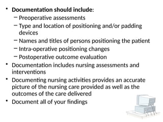 • Documentation should include:
– Preoperative assessments
– Type and location of positioning and/or padding
devices
– Names and titles of persons positioning the patient
– Intra-operative positioning changes
– Postoperative outcome evaluation
• Documentation includes nursing assessments and
interventions
• Documenting nursing activities provides an accurate
picture of the nursing care provided as well as the
outcomes of the care delivered
• Document all of your findings
 