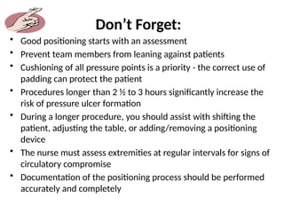 Don’t Forget:
• Good positioning starts with an assessment
• Prevent team members from leaning against patients
• Cushioning of all pressure points is a priority - the correct use of
padding can protect the patient
• Procedures longer than 2 ½ to 3 hours significantly increase the
risk of pressure ulcer formation
• During a longer procedure, you should assist with shifting the
patient, adjusting the table, or adding/removing a positioning
device
• The nurse must assess extremities at regular intervals for signs of
circulatory compromise
• Documentation of the positioning process should be performed
accurately and completely
 