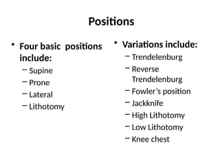 Positions
• Four basic positions
include:
– Supine
– Prone
– Lateral
– Lithotomy
• Variations include:
– Trendelenburg
– Reverse
Trendelenburg
– Fowler’s position
– Jackknife
– High Lithotomy
– Low Lithotomy
– Knee chest
 