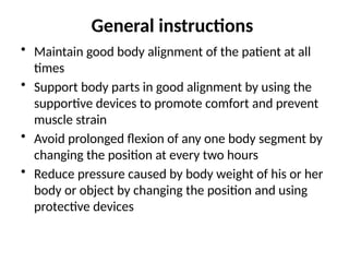 General instructions
• Maintain good body alignment of the patient at all
times
• Support body parts in good alignment by using the
supportive devices to promote comfort and prevent
muscle strain
• Avoid prolonged flexion of any one body segment by
changing the position at every two hours
• Reduce pressure caused by body weight of his or her
body or object by changing the position and using
protective devices
 