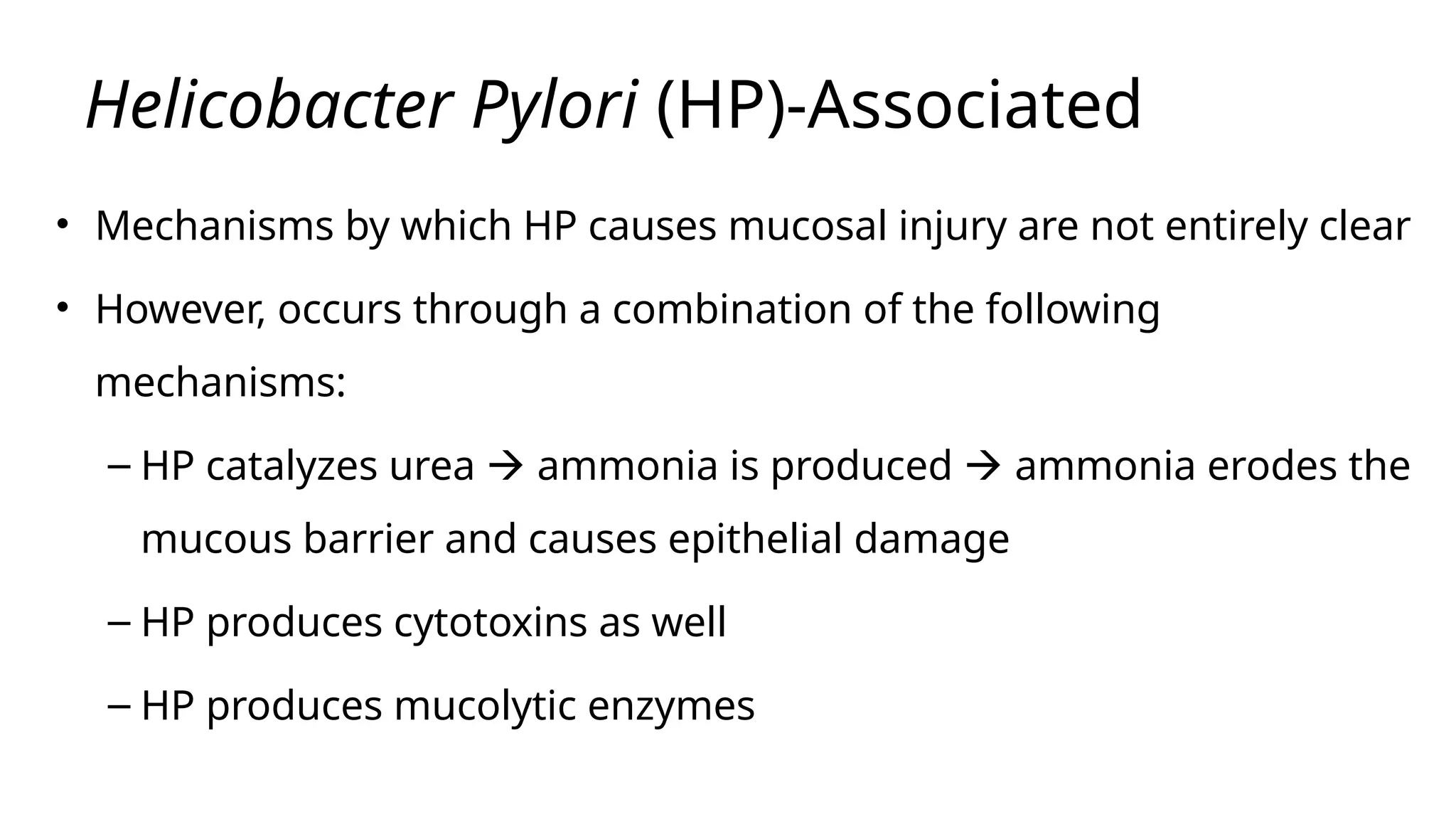 Helicobacter Pylori (HP)-Associated
• Mechanisms by which HP causes mucosal injury are not entirely clear
• However, occurs through a combination of the following
mechanisms:
– HP catalyzes urea  ammonia is produced  ammonia erodes the
mucous barrier and causes epithelial damage
– HP produces cytotoxins as well
– HP produces mucolytic enzymes
 