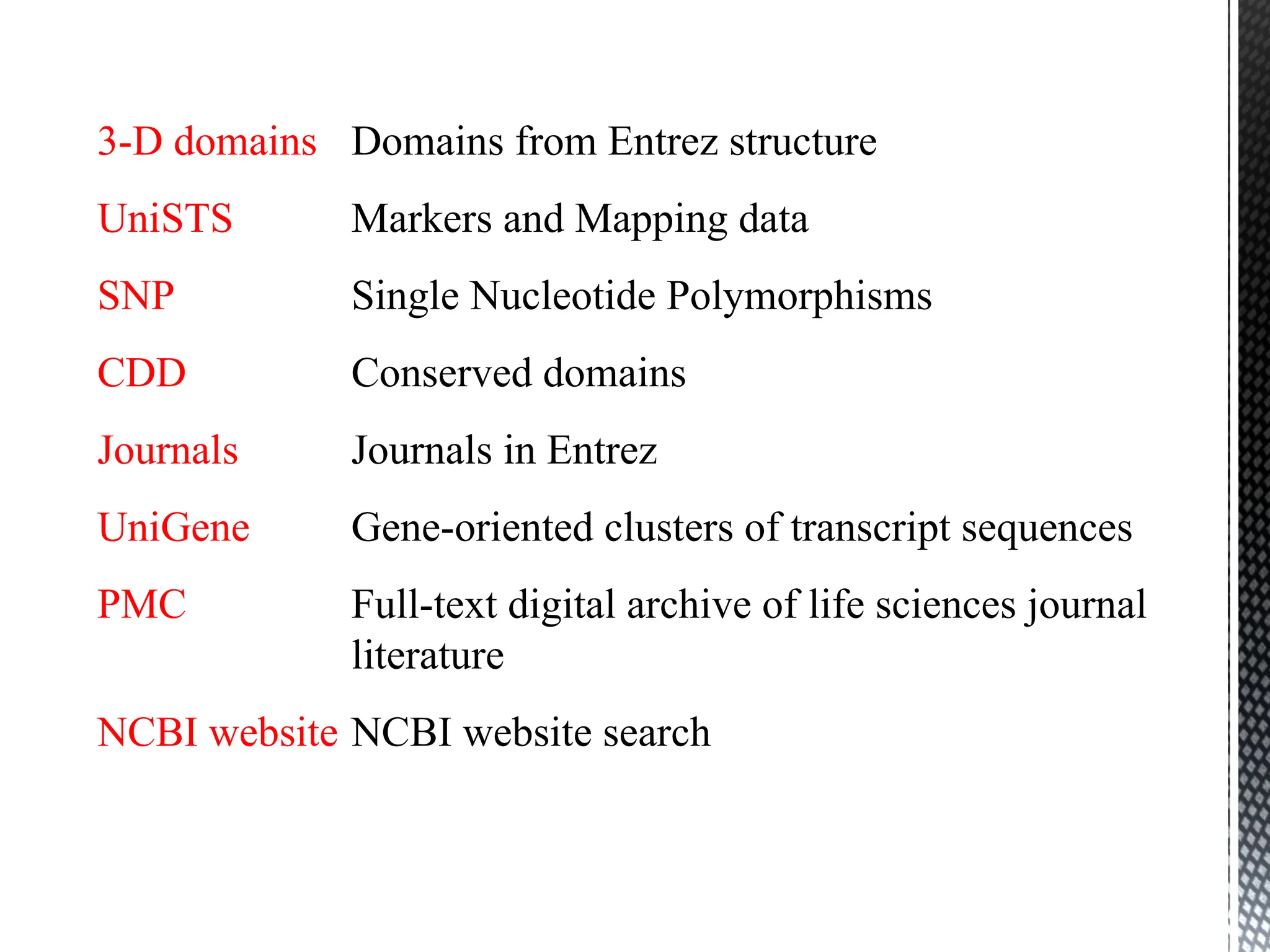 3-D domains Domains from Entrez structure
UniSTS Markers and Mapping data
SNP Single Nucleotide Polymorphisms
CDD Conserved domains
Journals Journals in Entrez
UniGene Gene-oriented clusters of transcript sequences
PMC Full-text digital archive of life sciences journal
literature
NCBI website NCBI website search
 
