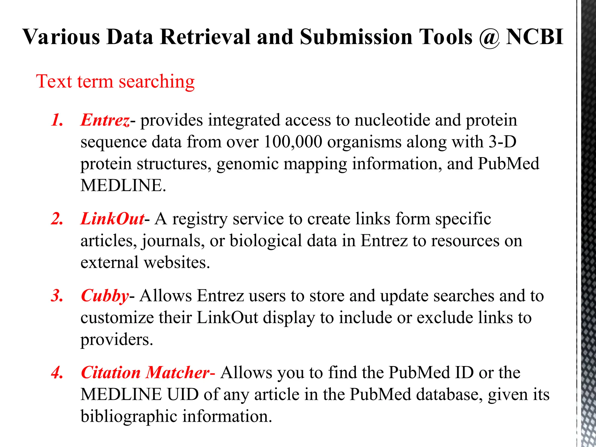 Various Data Retrieval and Submission Tools @ NCBI
Text term searching
1. Entrez- provides integrated access to nucleotide and protein
sequence data from over 100,000 organisms along with 3-D
protein structures, genomic mapping information, and PubMed
MEDLINE.
2. LinkOut- A registry service to create links form specific
articles, journals, or biological data in Entrez to resources on
external websites.
3. Cubby- Allows Entrez users to store and update searches and to
customize their LinkOut display to include or exclude links to
providers.
4. Citation Matcher- Allows you to find the PubMed ID or the
MEDLINE UID of any article in the PubMed database, given its
bibliographic information.
 