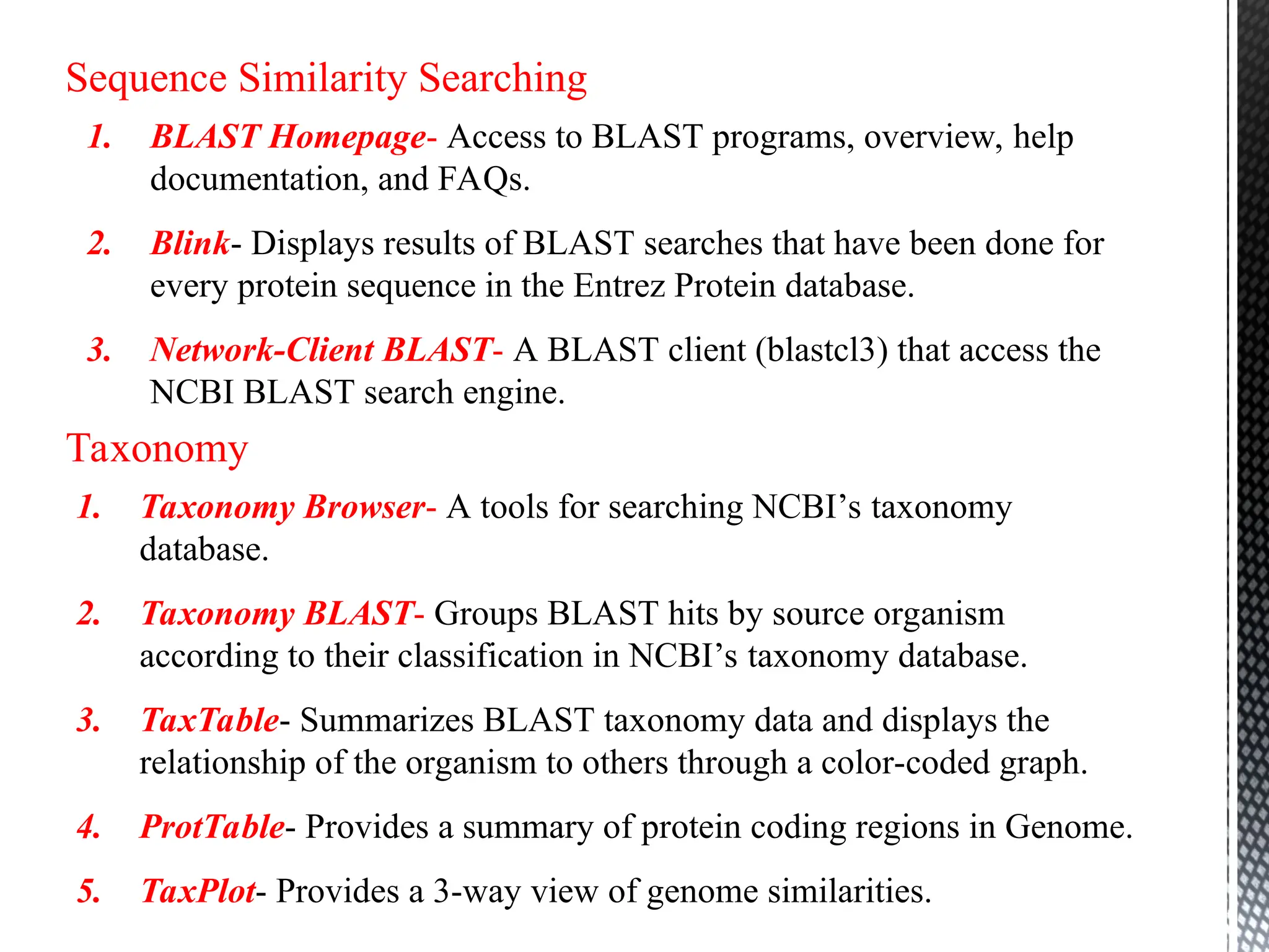 Sequence Similarity Searching
1. BLAST Homepage- Access to BLAST programs, overview, help
documentation, and FAQs.
2. Blink- Displays results of BLAST searches that have been done for
every protein sequence in the Entrez Protein database.
3. Network-Client BLAST- A BLAST client (blastcl3) that access the
NCBI BLAST search engine.
Taxonomy
1. Taxonomy Browser- A tools for searching NCBI’s taxonomy
database.
2. Taxonomy BLAST- Groups BLAST hits by source organism
according to their classification in NCBI’s taxonomy database.
3. TaxTable- Summarizes BLAST taxonomy data and displays the
relationship of the organism to others through a color-coded graph.
4. ProtTable- Provides a summary of protein coding regions in Genome.
5. TaxPlot- Provides a 3-way view of genome similarities.
 
