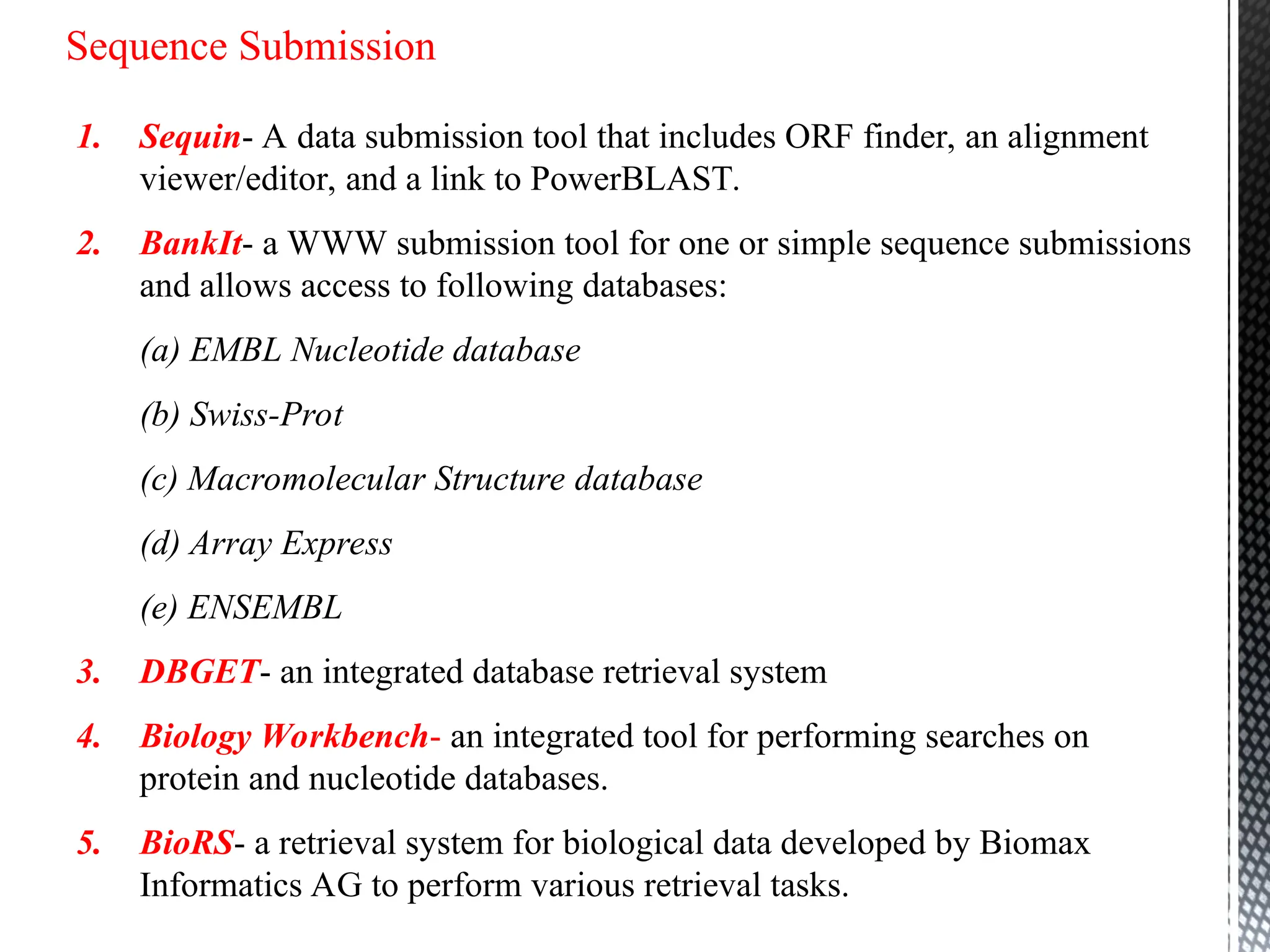 Sequence Submission
1. Sequin- A data submission tool that includes ORF finder, an alignment
viewer/editor, and a link to PowerBLAST.
2. BankIt- a WWW submission tool for one or simple sequence submissions
and allows access to following databases:
(a) EMBL Nucleotide database
(b) Swiss-Prot
(c) Macromolecular Structure database
(d) Array Express
(e) ENSEMBL
3. DBGET- an integrated database retrieval system
4. Biology Workbench- an integrated tool for performing searches on
protein and nucleotide databases.
5. BioRS- a retrieval system for biological data developed by Biomax
Informatics AG to perform various retrieval tasks.
 