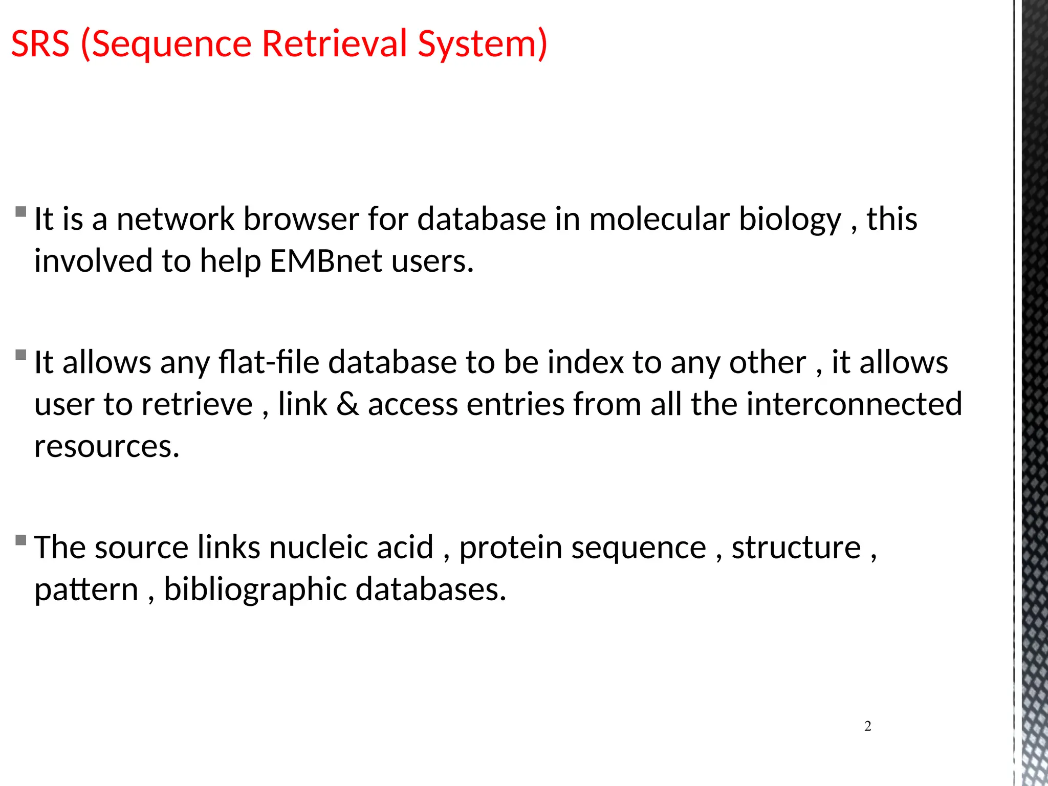 SRS (Sequence Retrieval System)
It is a network browser for database in molecular biology , this
involved to help EMBnet users.
It allows any flat-file database to be index to any other , it allows
user to retrieve , link & access entries from all the interconnected
resources.
The source links nucleic acid , protein sequence , structure ,
pattern , bibliographic databases.
2
 