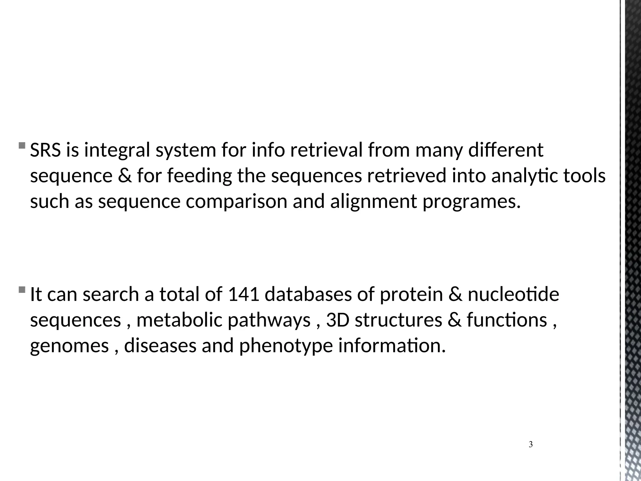 SRS is integral system for info retrieval from many different
sequence & for feeding the sequences retrieved into analytic tools
such as sequence comparison and alignment programes.
It can search a total of 141 databases of protein & nucleotide
sequences , metabolic pathways , 3D structures & functions ,
genomes , diseases and phenotype information.
3
 