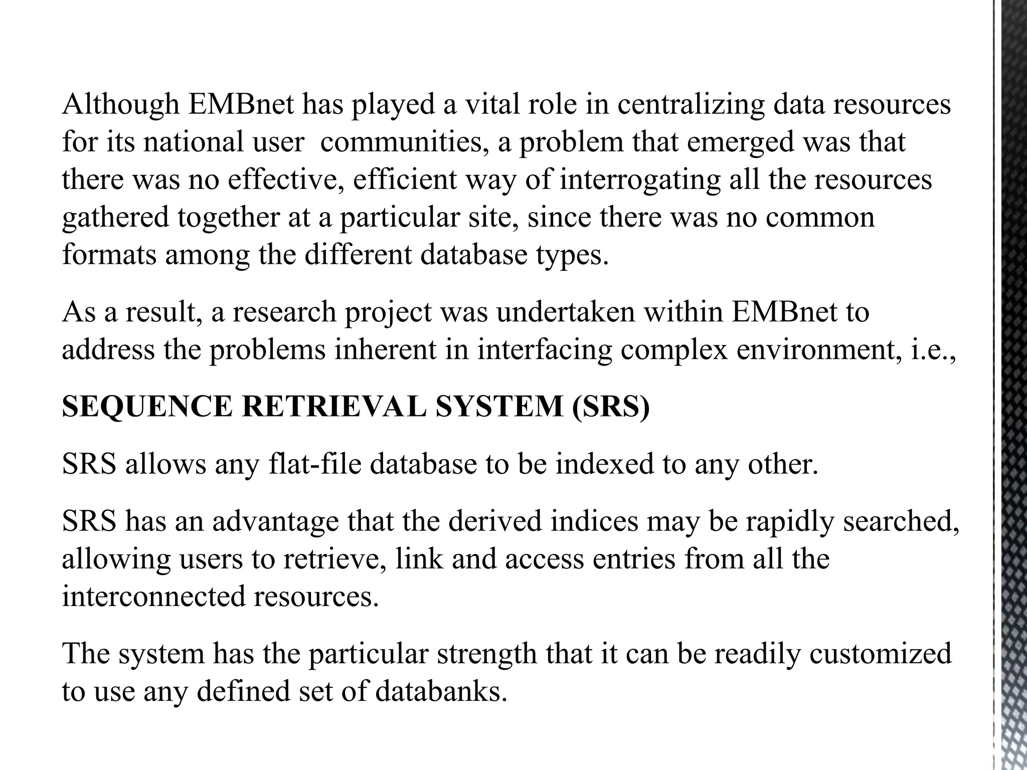 Although EMBnet has played a vital role in centralizing data resources
for its national user communities, a problem that emerged was that
there was no effective, efficient way of interrogating all the resources
gathered together at a particular site, since there was no common
formats among the different database types.
As a result, a research project was undertaken within EMBnet to
address the problems inherent in interfacing complex environment, i.e.,
SEQUENCE RETRIEVAL SYSTEM (SRS)
SRS allows any flat-file database to be indexed to any other.
SRS has an advantage that the derived indices may be rapidly searched,
allowing users to retrieve, link and access entries from all the
interconnected resources.
The system has the particular strength that it can be readily customized
to use any defined set of databanks.
 
