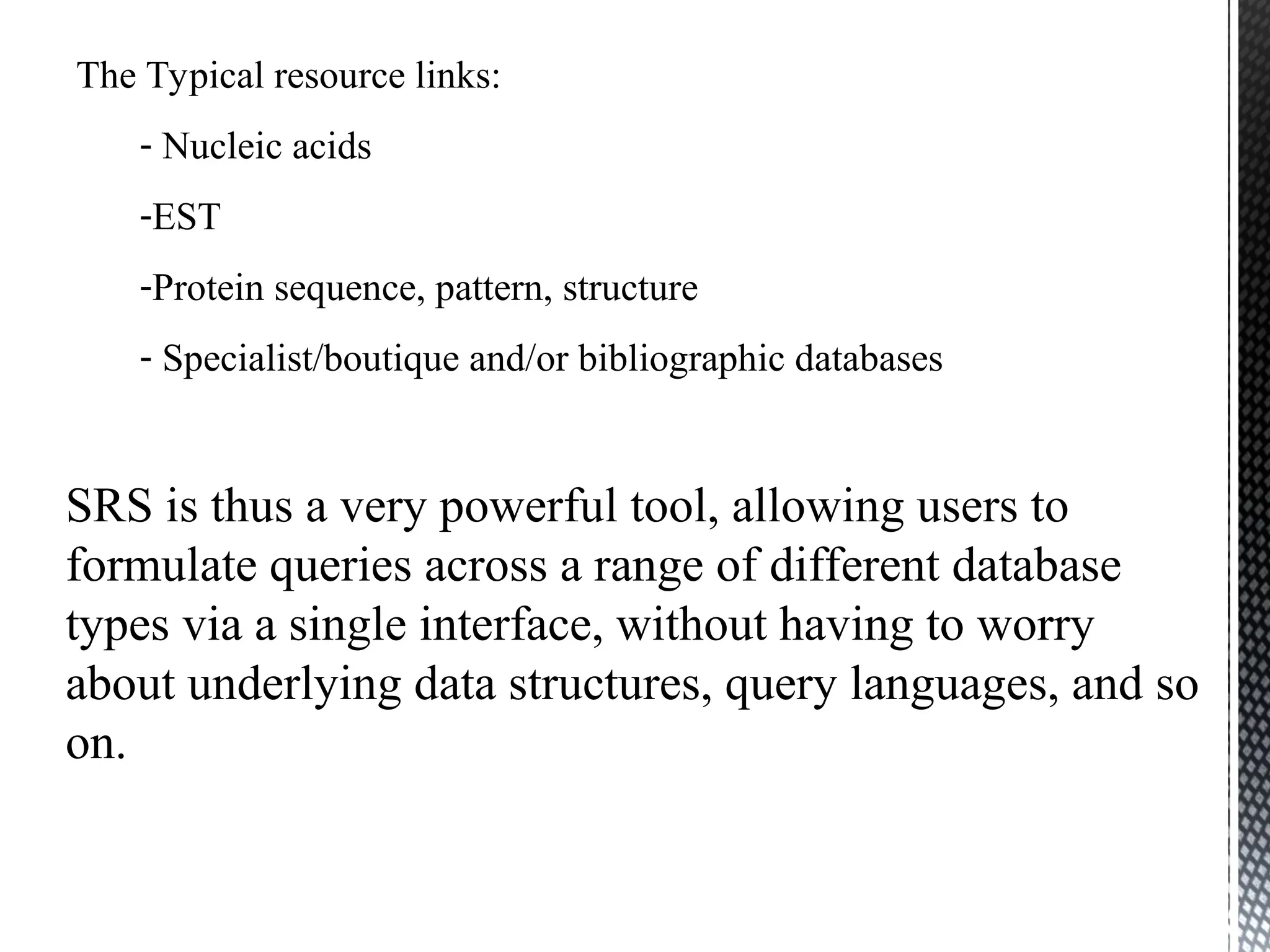 The Typical resource links:
- Nucleic acids
-EST
-Protein sequence, pattern, structure
- Specialist/boutique and/or bibliographic databases
SRS is thus a very powerful tool, allowing users to
formulate queries across a range of different database
types via a single interface, without having to worry
about underlying data structures, query languages, and so
on.
 