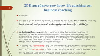 2Γ. Περιεχόμενο των όρων life coaching και
business coaching
 Ορισμοί :
 Σύμφωνα με τη διεθνή πρακτική, η απόδοση του όρου Life coaching είναι «η
Συμβουλευτική για Προσωπική και Επαγγελματική Ανάπτυξη και Εξέλιξη».
 το Business Coaching απευθύνεται πρώτα στον ίδιο τον επιχειρηματία, σε
αντίθεση με όλα τα προγράμματα συμβουλευτικής και καθοδήγησης που
εγκαθίστανται επάνω στην επιχείρηση. Υποστηρίζει τον επιχειρηματία να ακονίσει
το μυαλό του, ώστε να εστιάσει σε αυτά που θα κάνουν τη διαφορά και θα
εκτοξεύσουν την επαγγελματική του επιτυχία.
 Η σχέση του “counseling” ως μια διαδικασία συμβουλευτικής διαφοροποιείται
από αυτή του «coaching», καθώς εκκινεί συνήθως από ένα πρόβλημα κι όχι από
την προσδοκία μιας θετικής αλλαγής όπως συμβαίνει στο “coaching”.
11
 
