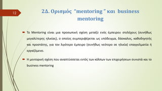 2Δ. Oρισμός “mentoring ” και business
mentoring
 Το Mentoring είναι μια προσωπική σχέση μεταξύ ενός έμπειρου στελέχους (συνήθως
μεγαλύτερης ηλικίας), ο οποίος συμπεριφέρεται ως υπόδειγμα, δάσκαλος, καθοδηγητής
και προστάτης, για τον λιγότερο έμπειρο (συνήθως νεότερο σε ηλικία) επαγγελματία ή
εργαζόμενο.
 Η μεντορική σχέση που αναπτύσσεται εντός των κόλπων των επιχειρήσεων συνιστά και το
business mentoring
12
 