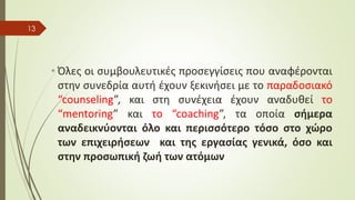 • Όλες οι συμβουλευτικές προσεγγίσεις που αναφέρονται
στην συνεδρία αυτή έχουν ξεκινήσει με το παραδοσιακό
“counseling”, και στη συνέχεια έχουν αναδυθεί το
“mentoring” και το “coaching”, τα οποία σήμερα
αναδεικνύονται όλο και περισσότερο τόσο στο χώρο
των επιχειρήσεων και της εργασίας γενικά, όσο και
στην προσωπική ζωή των ατόμων
13
 