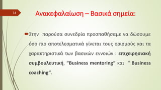 Ανακεφαλαίωση – Βασικά σημεία:
Στην παρούσα συνεδρία προσπαθήσαμε να δώσουμε
όσο πιο αποτελεσματικά γίνεται τους ορισμούς και τα
χαρακτηριστικά των βασικών εννοιών : επιχειρησιακή
συμβουλευτική, “Business mentoring” και “ Business
coaching”.
14
 