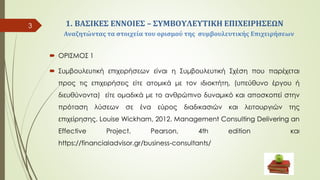 1. ΒΑΣΙΚΕΣ ΕΝΝΟΙΕΣ – ΣYMΒΟΥΛΕΥΤΙΚΗ ΕΠΙΧΕΙΡΗΣΕΩΝ
Αναζητώντας τα στοιχεία του ορισμού της συμβουλευτικής Επιχειρήσεων
 ΟΡΙΣΜΟΣ 1
 Συμβουλευτική επιχειρήσεων είναι η Συμβουλευτική Σχέση που παρέχεται
προς τις επιχειρήσεις είτε ατομικά με τον ιδιοκτήτη, (υπεύθυνο έργου ή
διευθύνοντα) είτε ομαδικά με το ανθρώπινο δυναμικό και αποσκοπεί στην
πρόταση λύσεων σε ένα εύρος διαδικασιών και λειτουργιών της
επιχείρησης. Louise Wickham, 2012. Management Consulting Delivering an
Effective Project. Pearson, 4th edition και
https://financialadvisor.gr/business-consultants/
3
 