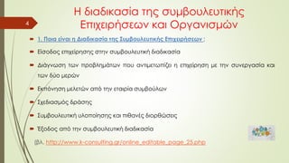 Η διαδικασία της συμβουλευτικής
Επιχειρήσεων και Οργανισμών
4
 1. Ποια είναι η Διαδικασία της Συμβουλευτικής Επιχειρήσεων ;
 Είσοδος επιχείρησης στην συμβουλευτική διαδικασία
 Διάγνωση των προβλημάτων που αντιμετωπίζει η επιχείρηση με την συνεργασία και
των δύο μερών
 Εκπόνηση μελετών από την εταιρία συμβούλων
 Σχεδιασμός δράσης
 Συμβουλευτική υλοποίησης και πιθανές διορθώσεις
 Έξοδος από την συμβουλευτική διαδικασία
(βλ. http://www.k-consulting.gr/online_editable_page_25.php
 