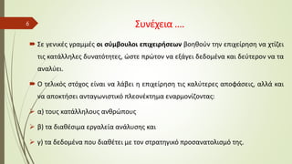Συνέχεια ….
 Σε γενικές γραμμές οι σύμβουλοι επιχειρήσεων βοηθούν την επιχείρηση να χτίζει
τις κατάλληλες δυνατότητες, ώστε πρώτον να εξάγει δεδομένα και δεύτερον να τα
αναλύει.
 Ο τελικός στόχος είναι να λάβει η επιχείρηση τις καλύτερες αποφάσεις, αλλά και
να αποκτήσει ανταγωνιστικό πλεονέκτημα εναρμονίζοντας:
➢ α) τους κατάλληλους ανθρώπους
➢ β) τα διαθέσιμα εργαλεία ανάλυσης και
➢ γ) τα δεδομένα που διαθέτει με τον στρατηγικό προσανατολισμό της.
6
 