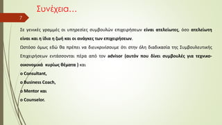 Συνέχεια…
7
Σε γενικές γραμμές οι υπηρεσίες συμβουλών επιχειρήσεων είναι ατελείωτες, όσο ατελείωτη
είναι και η ίδια η ζωή και οι ανάγκες των επιχειρήσεων.
Ωστόσο όμως εδώ θα πρέπει να διευκρινίσουμε ότι στην όλη διαδικασία της Συμβουλευτικής
Επιχειρήσεων εντάσσονται πέρα από τον advisor (αυτόν που δίνει συμβουλές για τεχνικο-
οικονομικά κυρίως θέματα ) και
ο Consultant,
ο Business Coach,
ο Mentor και
ο Counselor.
 