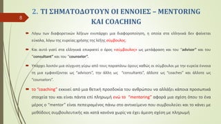 2. ΤΙ ΣΗΜΑΤΟΔΟΤΟΥΝ ΟΙ ΕΝΝΟΙΕΣ – MENTORING
ΚΑΙ COACHING
 Λόγω των διαφορετικών λέξεων ενυπάρχει μια διαφοροποίηση, η οποία στα ελληνικά δεν φαίνεται
εύκολα, λόγω της ευρείας χρήσης της λέξης σύμβουλος.
 Και αυτό γιατί στα ελληνικά επικρατεί ο όρος «σύμβουλος» ως μετάφραση και του “advisor” και του
“consultant” και του “counselor”.
 Υπάρχει λοιπόν μια σύγχυση γύρω από τους παραπάνω όρους καθώς οι σύμβουλοι με την ευρεία έννοια
τη μια εμφανίζονται ως “advisors”, την άλλη ως “consultants”, άλλοτε ως “coaches” και άλλοτε ως
“counselors”.
 το “coaching” εκκινεί από μια θετική προσδοκία του ανθρώπου να αλλάξει κάποια προσωπικά
στοιχεία του και είναι πάντα επί πληρωμή ενώ το “mentoring” αφορά μια σχέση όπου το ένα
μέρος ο “mentor” είναι πεπειραμένος πάνω στο αντικείμενο που συμβουλεύει και το κάνει με
μεθόδους συμβουλευτικής και κατά κανόνα χωρίς να έχει άμεση σχέση με πληρωμή
8
 