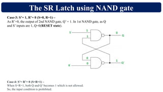 The SR Latch using NAND gate
Case-3: S’= 1, R’= 0 (S=0, R=1) –
As R’=0, the output of 2nd NAND gate, Q’ = 1. In 1st NAND gate, as Q
and S’ inputs are 1, Q=0(RESET state).
Case-4: S’= R’= 0 (S=R=1) –
When S=R=1, both Q and Q’ becomes 1 which is not allowed.
So, the input condition is prohibited.
 