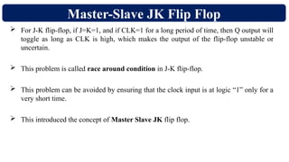 Master-Slave JK Flip Flop
 For J-K flip-flop, if J=K=1, and if CLK=1 for a long period of time, then Q output will
toggle as long as CLK is high, which makes the output of the flip-flop unstable or
uncertain.
 This problem is called race around condition in J-K flip-flop.
 This problem can be avoided by ensuring that the clock input is at logic “1” only for a
very short time.
 This introduced the concept of Master Slave JK flip flop.
 