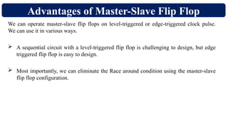 Advantages of Master-Slave Flip Flop
We can operate master-slave flip flops on level-triggered or edge-triggered clock pulse.
We can use it in various ways.
 A sequential circuit with a level-triggered flip flop is challenging to design, but edge
triggered flip flop is easy to design.
 Most importantly, we can eliminate the Race around condition using the master-slave
flip flop configuration.
 