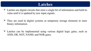 Latches
 Latches are digital circuits that store a single bit of information and hold its
value until it is updated by new input signals.
 They are used in digital systems as temporary storage elements to store
binary information.
 Latches can be implemented using various digital logic gates, such as
AND, OR, NOT, NAND, and NOR gates.
 