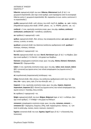 ΛΑΤΙΝΙΚΑ Β΄ΛΥΚΕΙΟΥ
ΕΝΟΤΗΤΑ 7η
hibernis: αφαιρετική πληθ. του ουσ. hiberna, hibernorum (ουδ. β’ κλ.) = το
χειμερινό στρατόπεδο. [Δεν έχει ενικό αριθμό, γιατί προέρχεται από τη συνεκφορά
hiberna castra (= χειμερινό στρατόπεδο). Βλ. παρακάτω το ουσ. castra, castrorum (=
το στρατόπεδο).]
multis: αφαιρετική πληθ., ουδ. γένους, του επιθ. της β’ κλ. multus, –a, –um = πολύς.
[Παραθετικά κυρίως στον πληθ.: ΣΥΓΚΡ.: plures, –es, –a. ΥΠΕΡΘ.: plurimi, –ae, –a.]
conlocat: γ’ ενικ. οριστικής ενεστώτα ενεργ. φων. του ρήμ. conloco, conlocavi,
conlocatum, conlocare (1) = τοποθετώ, εγκαθιστώ.
ex: πρόθεση (+ αφαιρετική) = από.
quibus: αφαιρετική πληθ., θηλ. γένους, της αναφορικής αντων. qui, quae, quod = ο
οποίος, η οποία, το οποίο.
quattuor: αιτιατική πληθ. του (άκλιτου) απόλυτου αριθμητικού επιθ. quattuor =
τέσσερις, τέσσερις, τέσσερα.
in: πρόθεση (+ αφαιρετική) = σε.
Nerviis: αφαιρετική πληθ. του ουσ. Nervii, Nerviorum (αρσ. β’ κλ.) = οι Νέρβιοι. [Δεν
έχει ενικό αριθμό.] // in Nerviis = στη χώρα των Νερβίων.
hiemare: απαρέμφατο ενεστώτα ενεργ. φων. του ρήμ. hiemo, hiemavi, hiematum,
hiemare (1) = ξεχειμωνιάζω.
iubet: γ’ ενικ. οριστικής ενεστώτα ενεργ. φων. του ρήμ. iubeo, iussi, iussum, iubere
(2) [+ αιτιατική (ως άμεσο αντικ.) και τελικό απαρέμφατο (ως έμμεσο αντικ.)] =
διατάζω.
et: συμπλεκτικός (παρατακτικός) σύνδεσμος = και.
tribus: δοτική πληθ., θηλ. γένους, του απόλυτου αριθμητικού επιθ. της γ’ κλ. tres,
tres, tria = τρεις, τρεις, τρία. [Για την κλίση βλ. σελ. …]
imperat: γ’ ενικ. οριστικής ενεστώτα ενεργ. φων. του ρήμ. impero, imperavi,
imperatum, imperare (1) [+ δοτική (ως έμμεσο αντικ.) και τελικό απαρέμφατο (ως
άμεσο αντικ.)] = διατάζω, δίνω εντολή.
in: πρόθεση (+ αφαιρετική) = σε.
Belgis: αφαιρετική πληθ. του ουσ. Belgae, Belgarum (αρσ. α’ κλ.) = οι Βέλγοι. [Δεν
έχει ενικό αριθμό.] // in Belgis = στη χώρα των Βέλγων.
remanere: απαρέμφατο ενεστώτα ενεργ. φων. του ρήμ. remaneo, remansi, –,
remanere (2) = παραμένω, διαμένω. [Mτχ. παθ. παρακειμένου: mansus, –a, –um
(από το απλό ρήμ. maneo, mansi, mansum, manere).]
legatοs: αιτιατική πληθ. του ουσ. legatus, legati (αρσ. β’ κλ.) = ο διοικητής (της
λεγεώνας).
Επιμέλεια: Σοφία Τελίδου
 