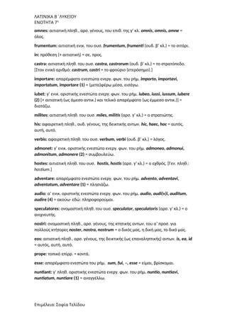 ΛΑΤΙΝΙΚΑ Β΄ΛΥΚΕΙΟΥ
ΕΝΟΤΗΤΑ 7η
omnes: αιτιατική πληθ., αρσ. γένους, του επιθ. της γ’ κλ. omnis, οmnis, omne =
όλος.
frumentum: αιτιατική ενικ. του ουσ. frumentum, frumenti (ουδ. β’ κλ.) = το σιτάρι.
in: πρόθεση (+ αιτιατική) = σε, προς.
castra: αιτιατική πληθ. του ουσ. castra, castrorum (ουδ. β’ κλ.) = το στρατόπεδο.
[Στον ενικό αριθμό: castrum, castri = το φρούριο (ετερόσημο).]
importare: απαρέμφατο ενεστώτα ενεργ. φων. του ρήμ. importo, importavi,
importatum, importare (1) = (μετα)φέρω μέσα, εισάγω.
iubet: γ’ ενικ. οριστικής ενεστώτα ενεργ. φων. του ρήμ. iubeo, iussi, iussum, iubere
(2) [+ αιτιατική (ως άμεσο αντικ.) και τελικό απαρέμφατο (ως έμμεσο αντικ.)] =
διατάζω.
milites: αιτιατική πληθ. του ουσ. miles, militis (αρσ. γ’ κλ.) = ο στρατιώτης.
his: αφαιρετική πληθ., ουδ. γένους, της δεικτικής αντων. hic, haec, hoc = αυτός,
αυτή, αυτό.
verbis: αφαιρετική πληθ. του ουσ. verbum, verbi (ουδ. β’ κλ.) = λόγος.
admonet: γ’ ενικ. οριστικής ενεστώτα ενεργ. φων. του ρήμ. admoneo, admonui,
admonitum, admonere (2) = συμβουλεύω.
hostes: αιτιατική πληθ. του ουσ. hostis, hostis (αρσ. γ’ κλ.) = ο εχθρός. [Γεν. πληθ.:
hostium.]
adventare: απαρέμφατο ενεστώτα ενεργ. φων. του ρήμ. advento, adventavi,
adventatum, adventare (1) = πλησιάζω.
audio: α’ ενικ. οριστικής ενεστώτα ενεργ. φων. του ρήμ. audio, audi(v)i, auditum,
audire (4) = ακούω· εδώ: πληροφορούμαι.
speculatores: ονομαστική πληθ. του ουσ. speculator, speculatoris (αρσ. γ’ κλ.) = ο
ανιχνευτής.
nostri: ονομαστική πληθ., αρσ. γένους, της κτητικής αντων. του α’ προσ. για
πολλούς κτήτορες noster, nostra, nostrum = ο δικός μας, η δική μας, το δικό μας.
eos: αιτιατική πληθ., αρσ. γένους, της δεικτικής (ως επαναληπτικής) αντων. is, ea, id
= αυτός, αυτή, αυτό.
prope: τοπικό επίρρ. = κοντά.
esse: απαρέμφατο ενεστώτα του ρήμ. sum, fui, –, esse = είμαι, βρίσκομαι.
nuntiant: γ’ πληθ. οριστικής ενεστώτα ενεργ. φων. του ρήμ. nuntio, nuntiavi,
nuntiatum, nuntiare (1) = αναγγέλλω.
Επιμέλεια: Σοφία Τελίδου
 