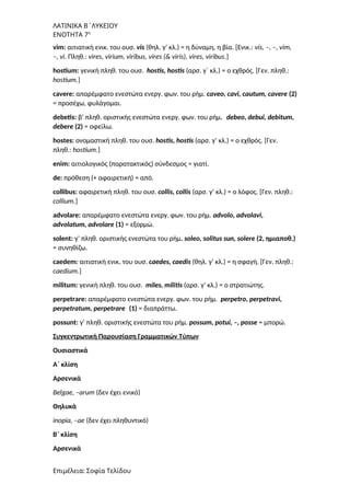 ΛΑΤΙΝΙΚΑ Β΄ΛΥΚΕΙΟΥ
ΕΝΟΤΗΤΑ 7η
vim: αιτιατική ενικ. του ουσ. vis (θηλ. γ’ κλ.) = η δύναμη, η βία. [Ενικ.: vis, –, –, vim,
–, vi. Πληθ.: vires, virium, viribus, vires (& viris), vires, viribus.]
hostium: γενική πληθ. του ουσ. hostis, hostis (αρσ. γ΄ κλ.) = ο εχθρός. [Γεν. πληθ.:
hostium.]
cavere: απαρέμφατο ενεστώτα ενεργ. φων. του ρήμ. caveo, cavi, cautum, cavere (2)
= προσέχω, φυλάγομαι.
debetis: β’ πληθ. οριστικής ενεστώτα ενεργ. φων. του ρήμ. debeo, debui, debitum,
debere (2) = οφείλω.
hostes: ονομαστική πληθ. του ουσ. hostis, hostis (αρσ. γ’ κλ.) = ο εχθρός. [Γεν.
πληθ.: hostium.]
enim: αιτιολογικός (παρατακτικός) σύνδεσμος = γιατί.
de: πρόθεση (+ αφαιρετική) = από.
collibus: αφαιρετική πληθ. του ουσ. collis, collis (αρσ. γ’ κλ.) = ο λόφος. [Γεν. πληθ.:
collium.]
advolare: απαρέμφατο ενεστώτα ενεργ. φων. του ρήμ. advolo, advolavi,
advolatum, advolare (1) = εξορμώ.
solent: γ’ πληθ. οριστικής ενεστώτα του ρήμ. soleo, solitus sun, solere (2, ημιαποθ.)
= συνηθίζω.
caedem: αιτιατική ενικ. του ουσ. caedes, caedis (θηλ. γ’ κλ.) = η σφαγή. [Γεν. πληθ.:
caedium.]
militum: γενική πληθ. του ουσ. miles, militis (αρσ. γ’ κλ.) = ο στρατιώτης.
perpetrare: απαρέμφατο ενεστώτα ενεργ. φων. του ρήμ. perpetro, perpetravi,
perpetratum, perpetrare (1) = διαπράττω.
possunt: γ’ πληθ. οριστικής ενεστώτα του ρήμ. possum, potui, –, posse = μπορώ.
Συγκεντρωτική Παρουσίαση Γραμματικών Τύπων
Ουσιαστικά
A΄ κλίση
Αρσενικά
Belgae, –arum (δεν έχει ενικό)
Θηλυκά
inopia, –ae (δεν έχει πληθυντικό)
Β΄ κλίση
Αρσενικά
Επιμέλεια: Σοφία Τελίδου
 
