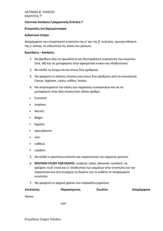 ΛΑΤΙΝΙΚΑ Β΄ΛΥΚΕΙΟΥ
ΕΝΟΤΗΤΑ 7η
Λατινικά Ασκήσεις Γραμματικής Ενότητα 7
Ετοιμασίες για ξεχειμώνιασμα
Διδακτικοί στόχοι
Aπαρέμφατο του ενεργητικού ενεστώτα της α’ και της β’ συζυγίας, φωνηεντόληκτα
της γ’ κλίσης, το ελλειπτικό vis, κλίση του possum.
Ερωτήσεις - Ασκήσεις
1. Να βρεθούν όλα τα πρωτόκλιτα και δευτερόκλιτα ουσιαστικά του κειμένου
(σελ. 68) και να μεταφέρετε στην αφαιρετική ενικού και πληθυντικού.
2. Nα κλιθεί το όνοµα vis και στους δύο αριθµούς.
3. Να γραφούν οι πλάγιες πτώσεις και στους δύο αριθμούς από τα ουσιαστικά
Caesar, legiones, castra, milites, hostes.
4. Να αναγνωρίσετε την κλίση των παρακάτω ουσιαστικών και να τα
μεταφέρετε στην ίδια πτώση στον άλλον αριθμό.
 frumenti:
 inopiam:
 Nerviis:
 Belgis:
 legatos:
 speculatores:
 vim:
 collibus:
 caedem:
5. Να κλιθεί η οριστική ενεστώτα και παρατατικού του ρήματος possum.
6. ΕΡΩΤΗΣΗ STUDY FOR EXAMS: conlocat, iubet, admonet, nuntiant: να
γράψετε το β’ ενικό και α’ πληθυντικό των ρημάτων στον ενεστώτα και τον
παρατατικό και στη συνέχεια να δώσετε για το καθένα το απαρέμφατο
ενεστώτα.
7. Να γραφούν οι αρχικοί χρόνοι των παρακάτω ρημάτων:
Ενεστώτας Παρακείμενος Σουπίνο Απαρέμφατο
hiemo
cavi
Επιμέλεια: Σοφία Τελίδου
 