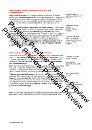 From: https://www.theage.com.au/national/victoria/i-m-in-the-middle-of-my-vces-this-mistake-
and-cover-up-has-destroyed-my-confidence-20241114-p5kqsk.html
Main strategy: argues that the main issue is VCAA’s
mismanagement
I don’t blame anyone who viewed the leaked questions. The cover
pages were published legitimately on the VCAA website for students to
fairly gain information about the structure of the coming exams. Some
may have simply copy-and-pasted without realising that this allowed
them to access actual exam questions that were supposed to be
hidden.
Instead, I feel frustrated by how this has been handled. Quite frankly,
it doesn’t make sense that after the questions were leaked, they weren’t
rewritten entirely, and that only perfunctory changes were made.
Especially as the error was discovered in October. In one of my subjects,
Legal Studies, the only amendment to the exam was the names of the
people in the scenarios. In the Specialist Mathematics exam, the
numbers but not the actual question were changed. When we, as
students, have spent months preparing for these assessments, it
doesn’t seem right that a few questions couldn’t be rewritten to
preserve the exams’ integrity.
acknowledges the
legitimacy of students’
actions
expresses her key
feeling
derides VCAA’s
response
contrasts the huge
extent of student
preparation to limited
extent of VCAA
response
Main strategy: emphasises the take away message
And that’s what is most disheartening about this saga. Not the mistake
itself, but the failure of authorities to own up to it. We’ve been taught
to respect our education, act with integrity, work hard, and trust that it
will pay off. And the faith that we’ve put in our educational system
has been undermined.
More than that, the VCAA is also one of the first bureaucratic authorities
that year 12s directly interact with. One of our first insights into the
workings of government. And what we’ve seen is three consecutive
years of exam mistakes, culminating in this year’s colossal blunder.
This scandal risks disillusioning us, eroding our trust in the nature of
authority. We’ve seen in the US and many other parts of the world, what
happens when young people lose trust in leaders and government. This
week, Victoria’s year 12s were shown an example of the bureaucracy
lacking accountability; preserving its self-image with a cover-up, at the
expense of integrity and honesty. That’s a lesson on leadership and
power that we won’t forget.
criticises VCAA as
acting immorally
describes the
destructive impact the
issue
warns about future
impact
Uses educational
language to emphasise
a key message a
teaching body can
learn
A Ticking Mind Resource
P
r
e
v
i
e
w
P
r
e
v
i
e
w
P
r
e
v
i
e
w
P
r
e
v
i
e
w
P
r
e
v
i
e
w
P
r
e
v
i
e
w
P
r
e
v
i
e
w
P
r
e
v
i
e
w
 