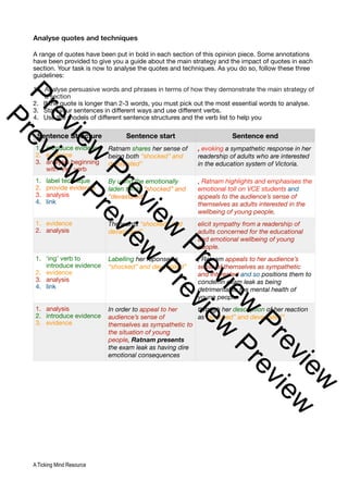 Analyse quotes and techniques
A range of quotes have been put in bold in each section of this opinion piece. Some annotations
have been provided to give you a guide about the main strategy and the impact of quotes in each
section. Your task is now to analyse the quotes and techniques. As you do so, follow these three
guidelines:
1. Analyse persuasive words and phrases in terms of how they demonstrate the main strategy of
a section
2. If the quote is longer than 2-3 words, you must pick out the most essential words to analyse.
3. Start your sentences in different ways and use different verbs.
4. Use the models of different sentence structures and the verb list to help you
Sentence Structure Sentence start Sentence end
1. introduce evidence
2. evidence
3. analysis beginning
with ‘ing’ verb
Ratnam shares her sense of
being both “shocked” and
devastated”
, evoking a sympathetic response in her
readership of adults who are interested
in the education system of Victoria.
1. label technique
2. provide evidence
3. analysis
4. link
By using the emotionally
laden terms “shocked” and
“devastated”
, Ratnam highlights and emphasises the
emotional toll on VCE students and
appeals to the audience’s sense of
themselves as adults interested in the
wellbeing of young people.
1. evidence
2. analysis
The words “shocked” and
devastated”
elicit sympathy from a readership of
adults concerned for the educational
and emotional wellbeing of young
people.
1. ‘ing’ verb to
introduce evidence
2. evidence
3. analysis
4. link
Labelling her reponse as
“shocked” and devastated”
, Ratnam appeals to her audience’s
sense of themselves as sympathetic
and interested and so positions them to
condemn exam leak as being
detrimental to the mental health of
young people.
1. analysis
2. introduce evidence
3. evidence
In order to appeal to her
audience’s sense of
themselves as sympathetic to
the situation of young
people, Ratnam presents
the exam leak as having dire
emotional consequences
through her description of her reaction
as “shocked” and devastated”.
A Ticking Mind Resource
P
r
e
v
i
e
w
P
r
e
v
i
e
w
P
r
e
v
i
e
w
P
r
e
v
i
e
w
P
r
e
v
i
e
w
P
r
e
v
i
e
w
P
r
e
v
i
e
w
P
r
e
v
i
e
w
 