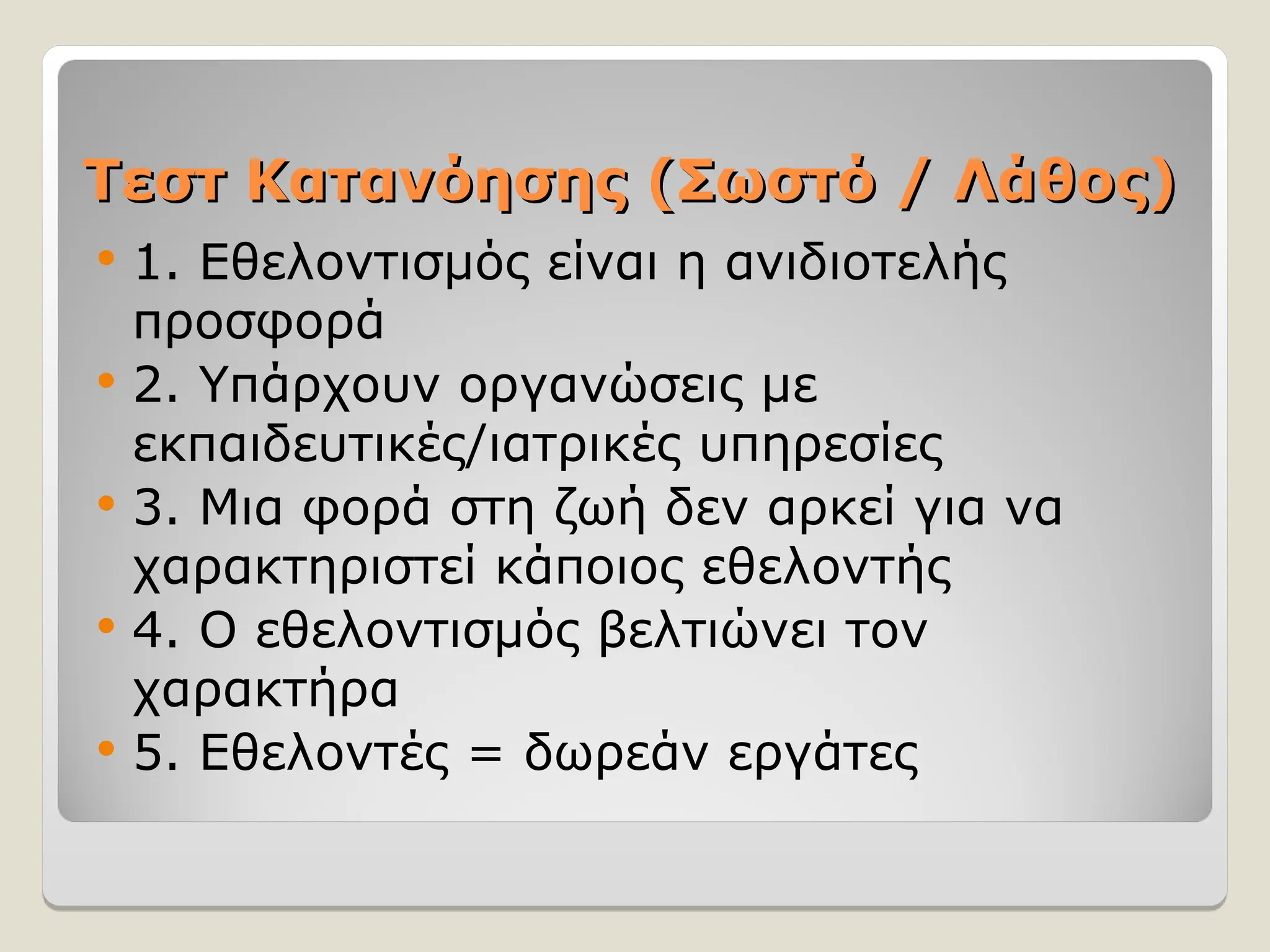 Τεστ Κατανόησης
Τεστ Κατανόησης (Σωστό / Λάθος)
(Σωστό / Λάθος)
 1. Εθελοντισμός είναι η ανιδιοτελής
προσφορά
 2. Υπάρχουν οργανώσεις με
εκπαιδευτικές/ιατρικές υπηρεσίες
 3. Μια φορά στη ζωή δεν αρκεί για να
χαρακτηριστεί κάποιος εθελοντής
 4. Ο εθελοντισμός βελτιώνει τον
χαρακτήρα
 5. Εθελοντές = δωρεάν εργάτες
 