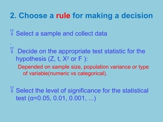 2. Choose a rule for making a decision
 Select a sample and collect data
.
 Decide on the appropriate test statistic for the
hypothesis (Z, t, X2
or F ):
Depended on sample size, population variance or type
of variable(numeric vs categorical).
 Select the level of significance for the statistical
test (α=0.05, 0.01, 0.001, ...)
 