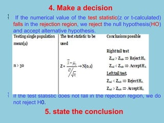 4. Make a decision
 If the numerical value of the test statistic(z or t-calculated)
falls in the rejection region, we reject the null hypothesis(HO)
and accept alternative hypothesis.
 If the test statistic does not fall in the rejection region, we do
not reject H0.
5. state the conclusion
 