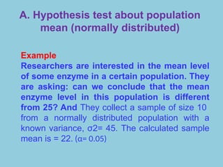 A. Hypothesis test about population
mean (normally distributed)
Example
Researchers are interested in the mean level
of some enzyme in a certain population. They
are asking: can we conclude that the mean
enzyme level in this population is different
from 25? And They collect a sample of size 10
from a normally distributed population with a
known variance, σ2= 45. The calculated sample
mean is = 22. (α= 0.05)
 
